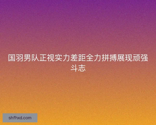 国羽男队正视实力差距全力拼搏展现顽强斗志
