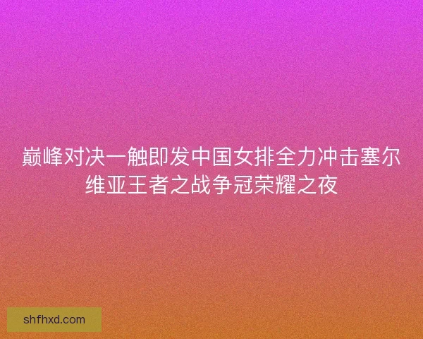 巅峰对决一触即发中国女排全力冲击塞尔维亚王者之战争冠荣耀之夜