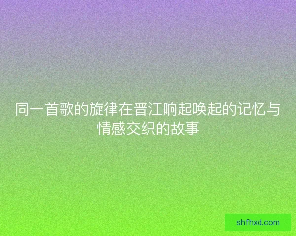 同一首歌的旋律在晋江响起唤起的记忆与情感交织的故事