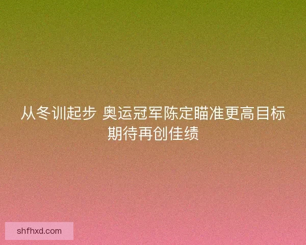 从冬训起步 奥运冠军陈定瞄准更高目标期待再创佳绩
