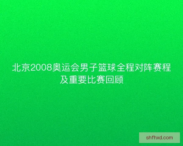 北京2008奥运会男子篮球全程对阵赛程及重要比赛回顾