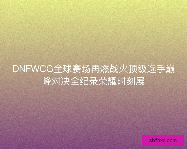 DNFWCG全球赛场再燃战火顶级选手巅峰对决全纪录荣耀时刻展