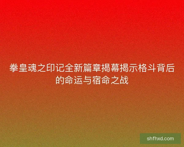 拳皇魂之印记全新篇章揭幕揭示格斗背后的命运与宿命之战