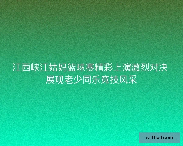 江西峡江姑妈篮球赛精彩上演激烈对决 展现老少同乐竞技风采