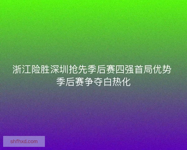 浙江险胜深圳抢先季后赛四强首局优势 季后赛争夺白热化
