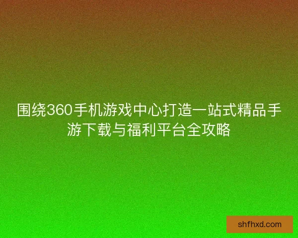 围绕360手机游戏中心打造一站式精品手游下载与福利平台全攻略