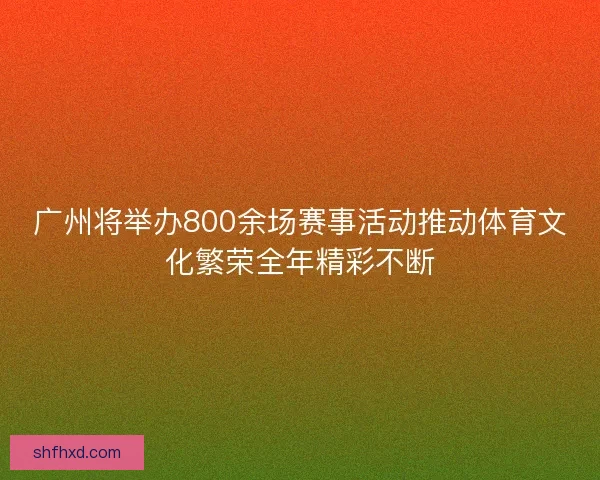 广州将举办800余场赛事活动推动体育文化繁荣全年精彩不断